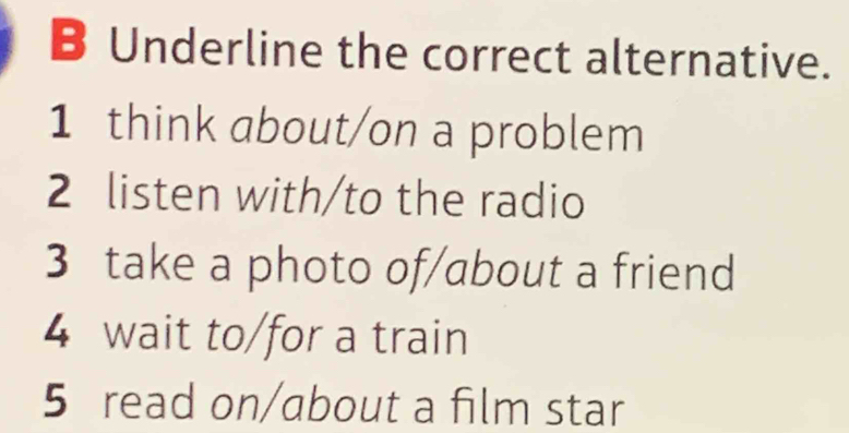 Underline the correct alternative.
1 think about/on a problem
2 listen with/to the radio
3 take a photo of/about a friend
4 wait to/for a train
5 read on/about a film star