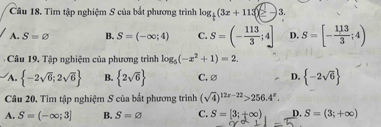 Tìm tập nghiệm S của bất phương trình log _ 1/5 (3x+113)≥ -3.
A. S=varnothing B. S=(-∈fty ;4) C. S=(- 113/3 ;4] D. S=[- 113/3 ;4)
Câu 9. Tập nghiệm của phương trình log _5(-x^2+1)=2.
A.  -2sqrt(6);2sqrt(6) B.  2sqrt(6) C. ∅ D.  -2sqrt(6)
Câu 20. Tìm tập nghiệm S của bất phương trình (sqrt(4))^12x-22>256.4^x.
A. S=(-∈fty ;3] B. S=varnothing C. S=[3;+∈fty ) D. S=(3;+∈fty )