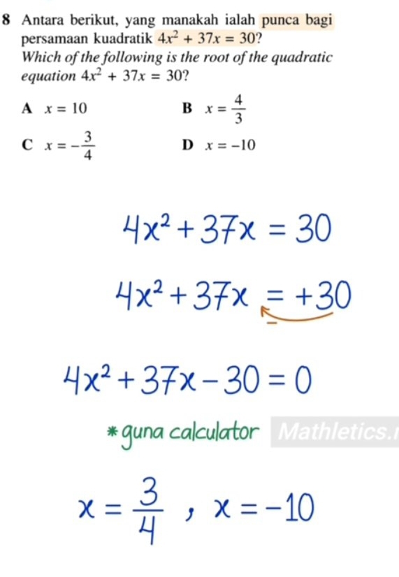 Antara berikut, yang manakah ialah punca bagi
persamaan kuadratik 4x^2+37x=30
Which of the following is the root of the quadratic
equation 4x^2+37x=30 2
A x=10
B x= 4/3 
C x=- 3/4 
D x=-10
4x^2+37x=30
4x^2+37x=+30
4x^2+37x-30=0
*guna calculator Mathletics.
x= 3/4 , x=-10