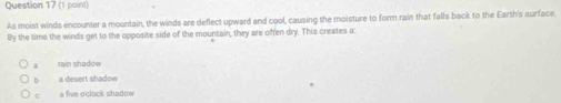 As moist winds encounter a mountain, the winds are deflect upward and cool, causing the moisture to form rain that falls back to the Earth's surface.
By the time the winds get to the opposite side of the mountain, they are often dry. This creates a:
rain shadow
b a desert shadow
c a five o'clock shadow