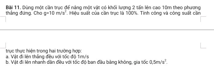 Dùng một cần trục để nâng một vật có khối lượng 2 tấn lên cao 10m theo phương 
thẳng đứng. Cho g=10m/s^2. Hiệu suất của cần trục là 100%. Tính công và công suất cần 
trục thực hiện trong hai trường hợp: 
a. Vật đi lên thẳng đều với tốc độ 1m/s
b. Vật đi lên nhanh dần đều với tốc độ ban đầu bằng không, gia tốc 0,5m/s^2.