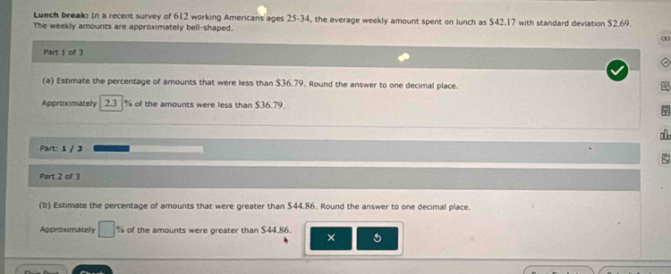 Lunch break: In a recent survey of 612 working Americans ages 25-34, the average weekly amount spent on lunch as $42.17 with standard deviation $2.69. 
The weekly amounts are approximately bell-shaped. 
∞ 
Part 1 of 3 
(a) Estimate the percentage of amounts that were less than $36.79. Round the answer to one decimal place. 
Approximately 2.3 % of the amounts were less than $36.79. 
Part: 1 / 3 
Part 2 of 3 
(b) Estimate the percentage of amounts that were greater than $44.86. Round the answer to one decimal place. 
Approximately % of the amounts were greater than $44.86. 
×