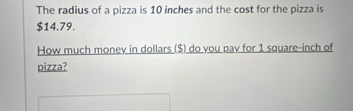 The radius of a pizza is 10 inches and the cost for the pizza is
$14.79. 
How much money in dollars ($) do you pay for 1 square-inch of 
pizza?