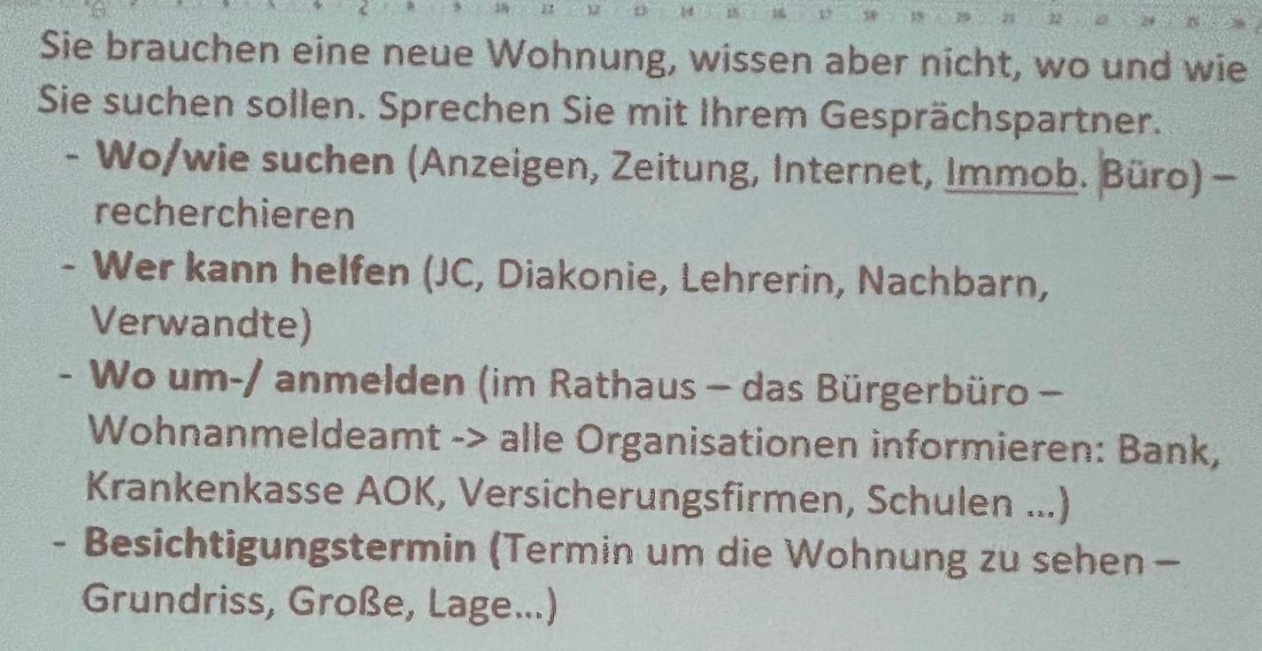 1 12 
Sie brauchen eine neue Wohnung, wissen aber nicht, wo und wie 
Sie suchen sollen. Sprechen Sie mit Ihrem Gesprächspartner. 
- Wo/wie suchen (Anzeigen, Zeitung, Internet, Immob. Büro) - 
recherchieren 
- Wer kann helfen (JC, Diakonie, Lehrerin, Nachbarn, 
Verwandte) 
- Wo um-/ anmelden (im Rathaus - das Bürgerbüro - 
Wohnanmeldeamt -> alle Organisationen informieren: Bank, 
Krankenkasse AOK, Versicherungsfirmen, Schulen ...) 
- Besichtigungstermin (Termin um die Wohnung zu sehen - 
Grundriss, Große, Lage...)