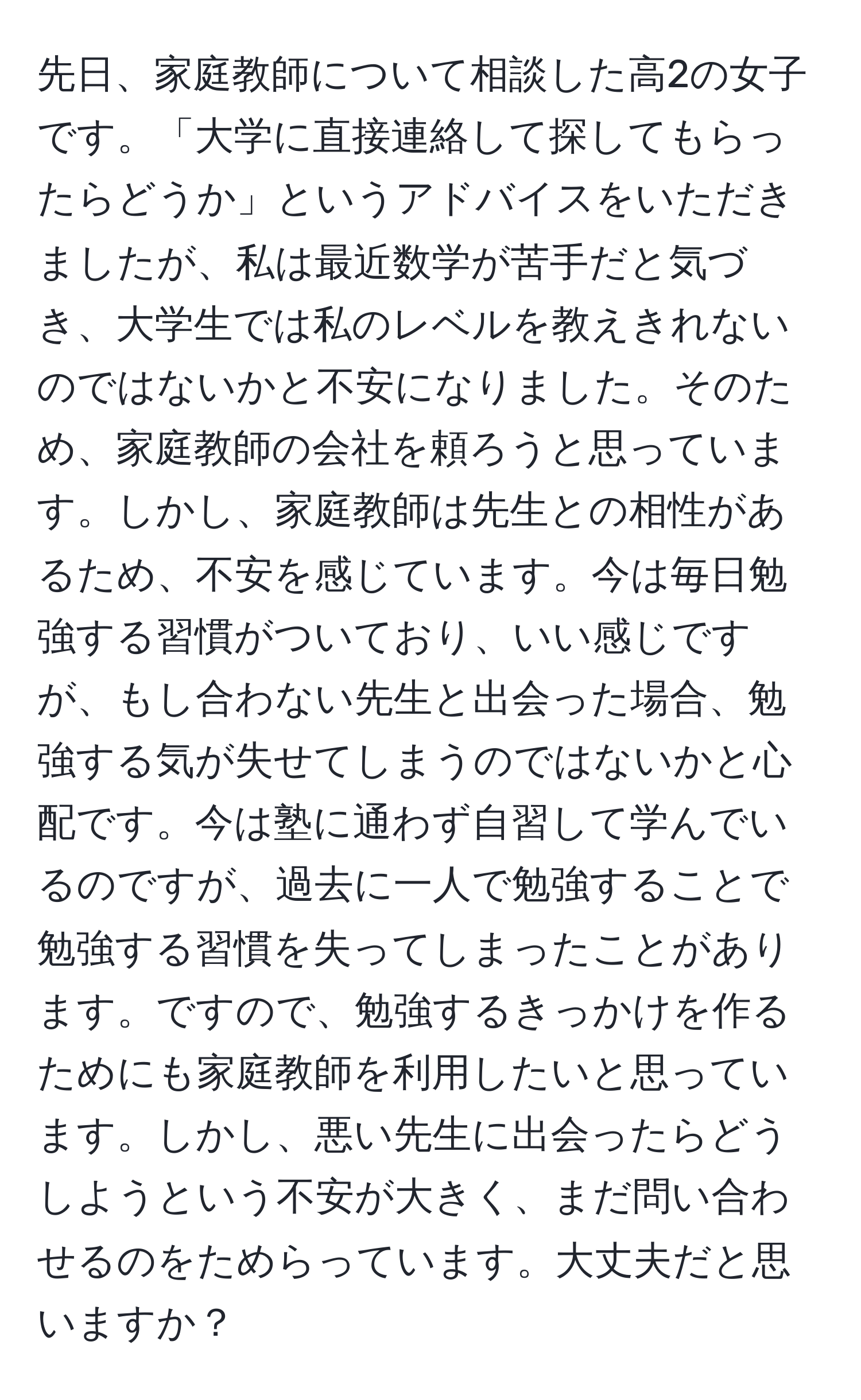 先日、家庭教師について相談した高2の女子です。「大学に直接連絡して探してもらったらどうか」というアドバイスをいただきましたが、私は最近数学が苦手だと気づき、大学生では私のレベルを教えきれないのではないかと不安になりました。そのため、家庭教師の会社を頼ろうと思っています。しかし、家庭教師は先生との相性があるため、不安を感じています。今は毎日勉強する習慣がついており、いい感じですが、もし合わない先生と出会った場合、勉強する気が失せてしまうのではないかと心配です。今は塾に通わず自習して学んでいるのですが、過去に一人で勉強することで勉強する習慣を失ってしまったことがあります。ですので、勉強するきっかけを作るためにも家庭教師を利用したいと思っています。しかし、悪い先生に出会ったらどうしようという不安が大きく、まだ問い合わせるのをためらっています。大丈夫だと思いますか？