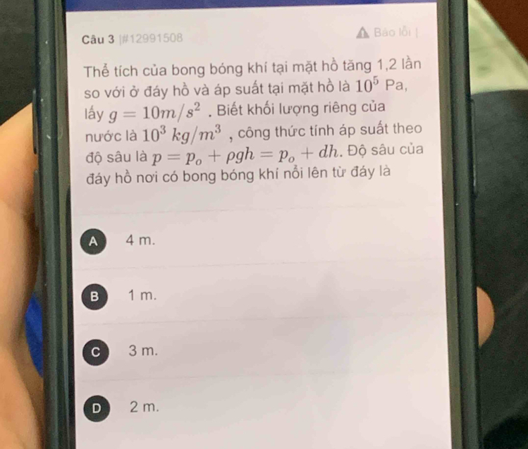 #12991508
Bảo lỗi
Thể tích của bong bóng khí tại mặt hồ tăng 1, 2 lần
so với ở đáy hồ và áp suất tại mặt hồ là 10^5 P a,
lấy g=10m/s^2. Biết khối lượng riêng của
nước là 10^3kg/m^3 , công thức tính áp suất theo
độ sâu là p=p_o+rho gh=p_o+dh. Độ sâu của
đáy hồ nơi có bong bóng khí nổi lên từ đáy là
A 4 m.
B 1 m.
c 3 m.
D 2 m.