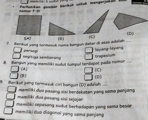 memiliki 5 sudut yun
Perhatikan gambar berikut untuk mengerjakan s
nomor 7-9!
(D)
7. Berikut yang termasuk nama bangun datar di atas adalah ....
persegi
layang-layang
segitiga sembarang
trapesium
8. Bangun yang memiliki sudut tumpul terdapat pada nomor ....
(A) (C)
(B)
(D)
9. Berikut yang termasuk ciri bangun (D) adalah ....
memiliki dua pasang sisi berdekatan yang sama panjang
memiliki dua pasang sisi sejajar
memiliki sepasang sudut berhadapan yang sama besar
memiliki dua diagonal yang sama panjang