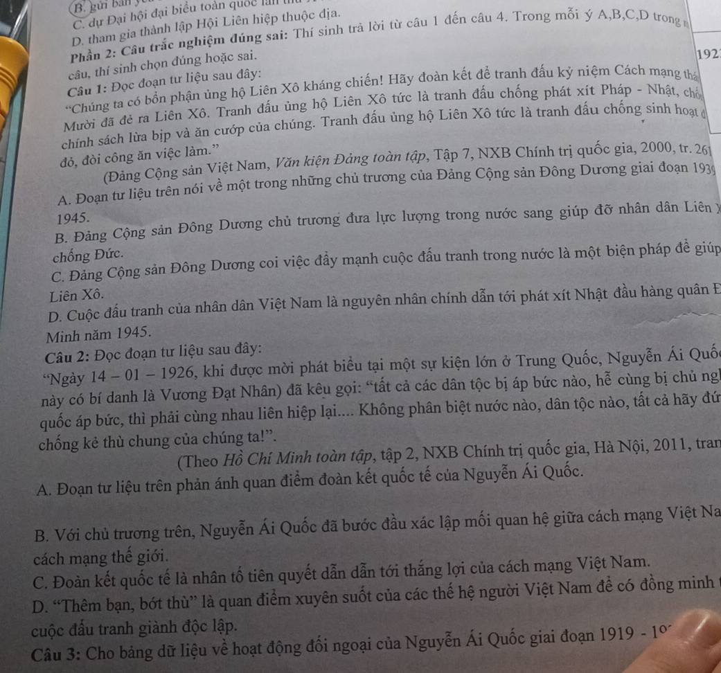 gửi bản y
C. dự Đại hội đại biểu toàn quốc lal
D. tham gia thành lập Hội Liên hiệp thuộc địa.
Phần 2: Cầu trắc nghiệm đúng sai: Thí sinh trả lời từ câu 1 đến câu 4. Trong mỗi ý A,B,C,D trong
câu, thí sinh chọn đúng hoặc sai.
192
Câu 1: Đọc đoạn tư liệu sau đây:
'Chúng ta có bổn phận ủng hộ Liên Xô kháng chiến! Hãy đoàn kết để tranh đấu kỷ niệm Cách mạng thá
Mười đã đẻ ra Liên Xô. Tranh đấu ủng hộ Liên Xô tức là tranh đấu chống phát xít Pháp - Nhật, chố
chính sách lừa bịp và ăn cướp của chúng. Tranh đấu ủng hộ Liên Xô tức là tranh đấu chống sinh hoạt đ
đỏ, đòi công ăn việc làm.”
(Đảng Cộng sản Việt Nam, Văn kiện Đảng toàn tập, Tập 7, NXB Chính trị quốc gia, 2000, tr. 261
A. Đoạn tư liệu trên nói về một trong những chủ trương của Đảng Cộng sản Đông Dương giai đoạn 1939
1945.
B. Đảng Cộng sản Đông Dương chủ trương đưa lực lượng trong nước sang giúp đỡ nhân dân Liên X
chống Đức.
C. Đảng Cộng sản Đông Dương coi việc đầy mạnh cuộc đấu tranh trong nước là một biện pháp để giúp
Liên Xô.
D. Cuộc đấu tranh của nhân dân Việt Nam là nguyên nhân chính dẫn tới phát xít Nhật đầu hàng quân Đ
Minh năm 1945.
Câu 2: Đọc đoạn tư liệu sau đây:
Ngày 14-01-1926 , khi được mời phát biểu tại một sự kiện lớn ở Trung Quốc, Nguyễn Ái Quố
này có bí danh là Vương Đạt Nhân) đã kêu gọi: “tất cả các dân tộc bị áp bức nào, hễ cùng bị chủ ng
quốc áp bức, thì phải cùng nhau liên hiệp lại.... Không phân biệt nước nào, dân tộc nào, tất cả hãy đứ
chống kẻ thù chung của chúng ta!”.
(Theo Hồ Chí Minh toàn tập, tập 2, NXB Chính trị quốc gia, Hà Nội, 2011, tran
A. Đoạn tư liệu trên phản ánh quan điểm đoàn kết quốc tế của Nguyễn Ái Quốc.
B. Với chủ trương trên, Nguyễn Ái Quốc đã bước đầu xác lập mối quan hệ giữa cách mạng Việt Na
cách mạng thế giới.
C. Đoàn kết quốc tế là nhân tố tiên quyết dẫn dẫn tới thắng lợi của cách mạng Việt Nam.
D. “Thêm bạn, bớt thù” là quan điểm xuyên suốt của các thế hệ người Việt Nam để có đồng minh
cuộc đấu tranh giành độc lập.
Câu 3: Cho bảng dữ liệu về hoạt động đối ngoại của Nguyễn Ái Quốc giai đoạn 1919-1°