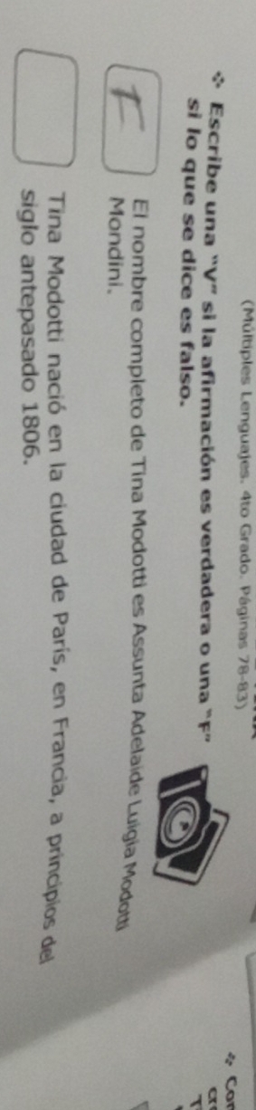(Múltiples Lenguajes. 4to Grado. Páginas 78-83) 
i Cor 
* Escribe una “V” si la afirmación es verdadera o una “F” 
a 
si lo que se dice es falso. 
El nombre completo de Tina Modotti es Assunta Adelaíde Luigia Modotti 
Mondini. 
Tina Modotti nació en la ciudad de París, en Francia, a principios del 
siglo antepasado 1806.