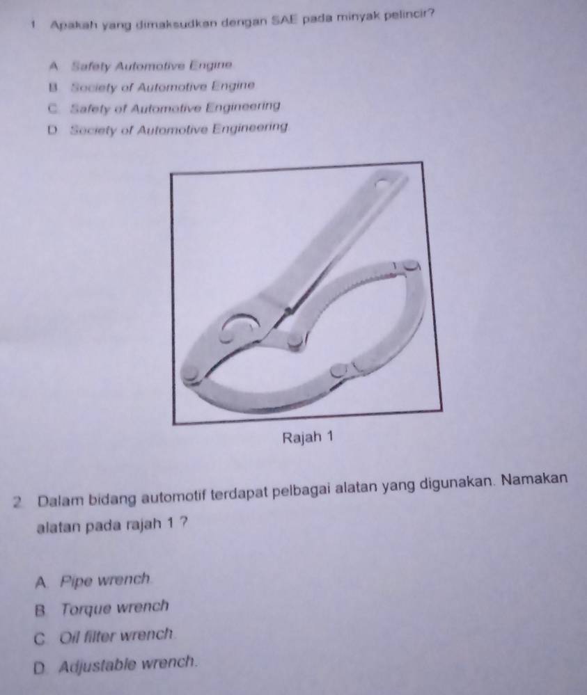 Apakah yang dimaksudkan dengan SAE pada minyak pelincir?
A Safety Automotive Engine
B. Society of Automotive Engine
C. Safety of Automotive Engineering
D. Seciety of Automotive Engineering.
2 Dalam bidang automotif terdapat pelbagai alatan yang digunakan. Namakan
alatan pada rajah 1 ?
A. Pipe wrench.
B Torque wrench
C. Oil filter wrench.
D Adjustable wrench.