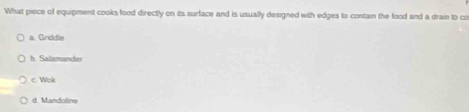 What piece of equipment cooks food directly on its surface and is usually designed with edges to contain the food and a drain to co
a. Griddle
b. Salamander
c. Wolr
d Mandoline