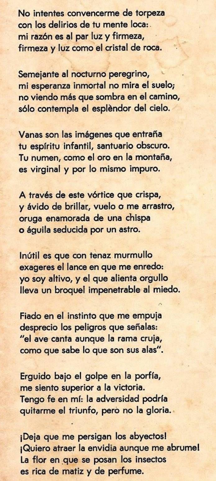 No intentes convencerme de torpeza 
con los delirios de tu mente loca: . 
mi razón es al par luz y firmeza, 
firmeza y luz como el cristal de roca. 
Semejante al nocturno peregrino, 
mi esperanza inmortal no mira el suelo; 
no viendo más que sombra en el camino, 
sólo contempla el esplèndor del cielo. 
Vanas son las imágenes que entraña 
tu espíritu infantil, santuario obscuro. 
Tu numen, como el oro en la montaña, 
es virginal y por lo mismo impuro. 
A través de este vórtice que crispa, 
y ávido de brillar, vuelo o me arrastro, 
oruga enamorada de una chispa 
o águila seducida por un astro. 
Inútil es que con tenaz murmullo 
exageres el lance en que me enredo: 
yo soy altivo, y el que alienta orgullo 
Ileva un broquel impenetrable al miedo. 
Fiado en el instinto que me empuja 
desprecio los peligros que señalas: 
“el ave canta aunque la rama cruja, 
como que sabe lo que son sus alas". 
Erguido bajo el golpe en la porfía, 
me siento superior a la victoria. 
Tengo fe en mí: la adversidad podría 
quitarme el triunfo, peró no la gloria. 
¡Deja que me persigan los abyectos! 
¡Quiero atraer la envidia aunque me abrume! 
La flor en que se posan los insectos 
es rica de matiz y de perfume.