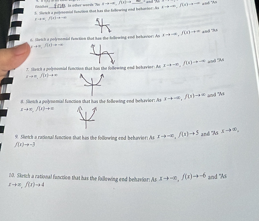 11(x)
finishes In other words "As xto -∈fty , f(x)to _  ' and 'As 
5. Sketch a polynomial function that has the following end behavior; As xto -∈fty , f(x)to -∈fty and "As
xto ∈fty , f(x)to -∈fty
xto ∈fty , f(x)to -∈fty and "As 
6. Sketch a polynomial function that has the following end behavior: As xto -∈fty , f(x)to ∈fty
7. Sketch a polynomial function that has the following end behavior: As xto -∈fty , f(x)to -∈fty and "As
xto ∈fty , f(x)to ∈fty
8. Sketch a polynomial function that has the following end behavior: As xto -∈fty , f(x)to ∈fty and "As
xto ∈fty , f(x)to ∈fty
9. Sketch a rational function that has the following end behavior: As xto -∈fty , f(x)to 5 and "As xto ∈fty ,
f(x)to -3
10. Sketch a rational function that has the following end behavior: As xto -∈fty , f(x)to -6
xto ∈fty , f(x)to 4 and "As