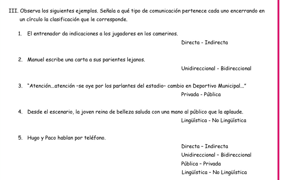 Observa los siguientes ejemplos. Señala a qué tipo de comunicación pertenece cada uno encerrando en
un círculo la clasificación que le corresponde.
1. El entrenador da indicaciones a los jugadores en los camerinos.
Directa - Indirecta
2. Manuel escribe una carta a sus parientes lejanos.
Unidireccional - Bidireccional
3. “Atención...atención -se oye por los parlantes del estadio- cambio en Deportivo Municipal...”
Privada - Pública
4. Desde el escenario, la joven reina de belleza saluda con una mano al público que la aplaude.
Lingüística - No Lingüística
5. Hugo y Paco hablan por teléfono.
Directa - Indirecta
Unidireccional - Bidireccional
Pública - Privada
Lingüística - No Lingüística