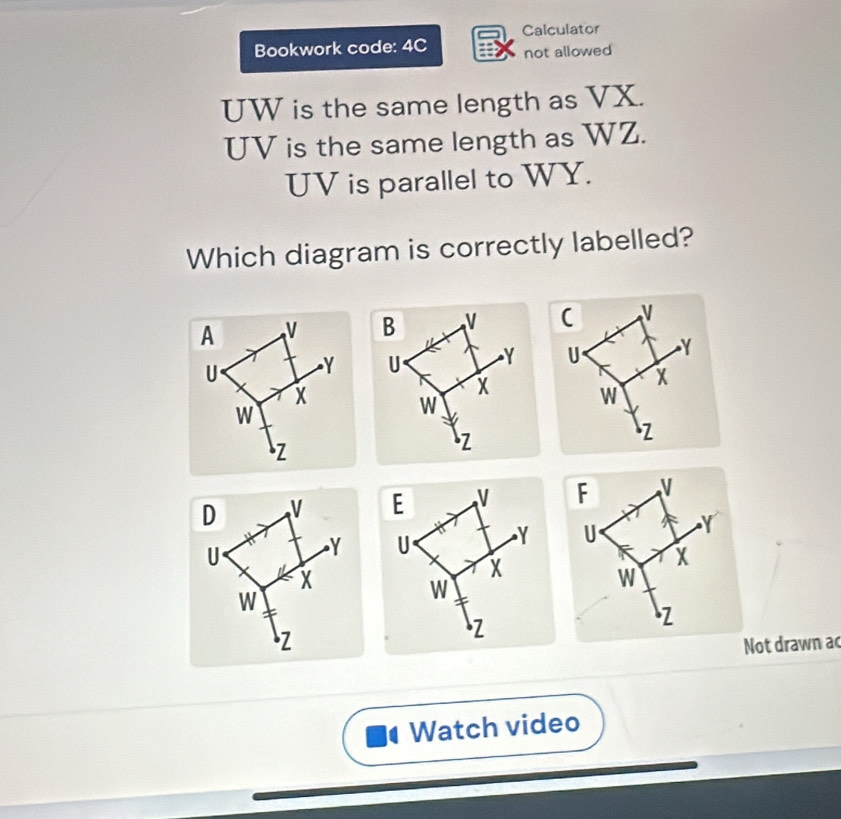 Calculator 
Bookwork code: 4C not allowed
UW is the same length as VX.
UV is the same length as WZ.
UV is parallel to WY. 
Which diagram is correctly labelled? 
(
N
U Y
X
w
Z
E V F
U Y U Y
X
X
w
W
Z
Z
Not drawn ac 
Watch video