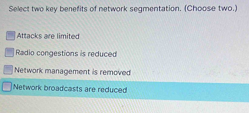 Select two key benefits of network segmentation. (Choose two.)
Attacks are limited
Radio congestions is reduced
Network management is removed
Network broadcasts are reduced