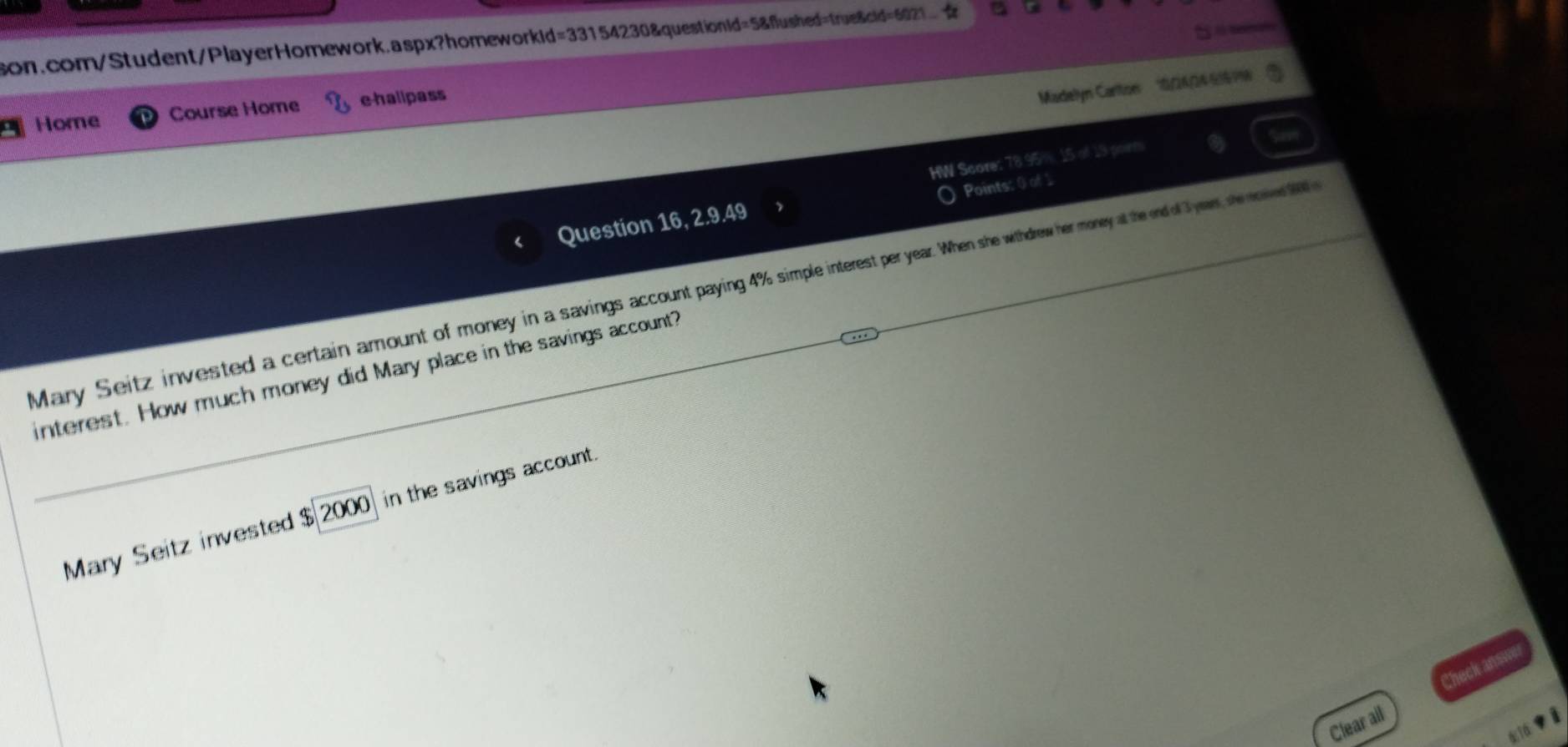 son.com/Student/PlayerHomework.aspx?homeworkid=33154230&questionid=5&flushed=true&cid=621.. 
Home Course Home e-hallpass 
Madellyn Cartor 0/26/246169% 
HW Score: 78.95%, 15 of 19 porm 
Points: 0 of 1 
Question 16, 2.9.49 
Mary Seitz invested a certain amount of money in a savings account paying 4% simple interest per year. When she withdrew her money at the end of 3 year senwd 
interest. How much money did Mary place in the savings account? 
Mary Seitz invested $ 2000) in the savings account. 
Clear ail Check answe