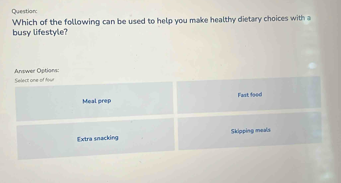 Which of the following can be used to help you make healthy dietary choices with a
busy lifestyle?
Answer Options:
Select one of four
Meal prep Fast food
Extra snacking Skipping meals