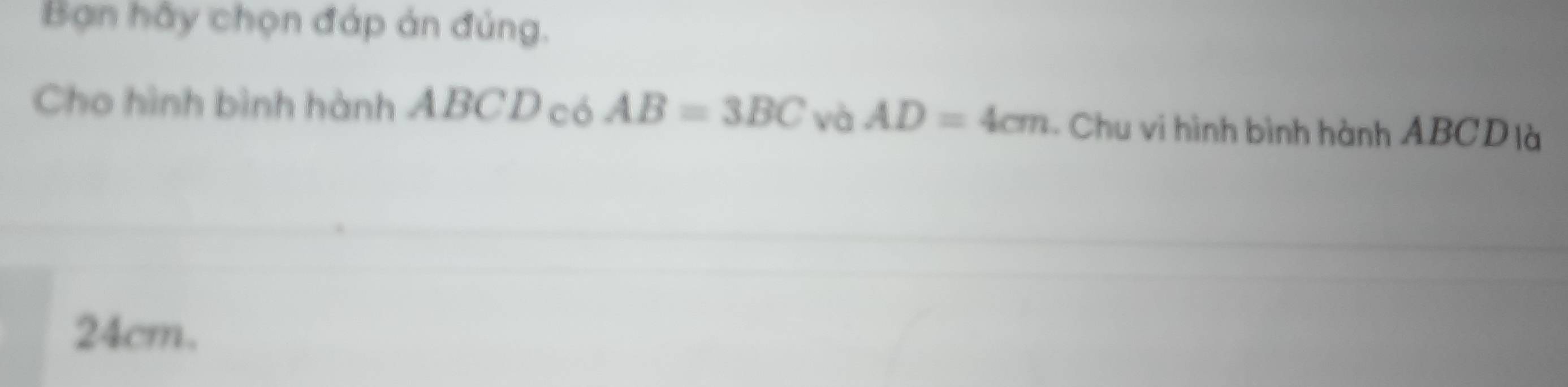 Bạn hầy chọn đáp án đủng. 
Cho hình bình hành ABCD có AB=3BC và AD=4cm - Chu vi hình bình hành ABCD là
24cm.