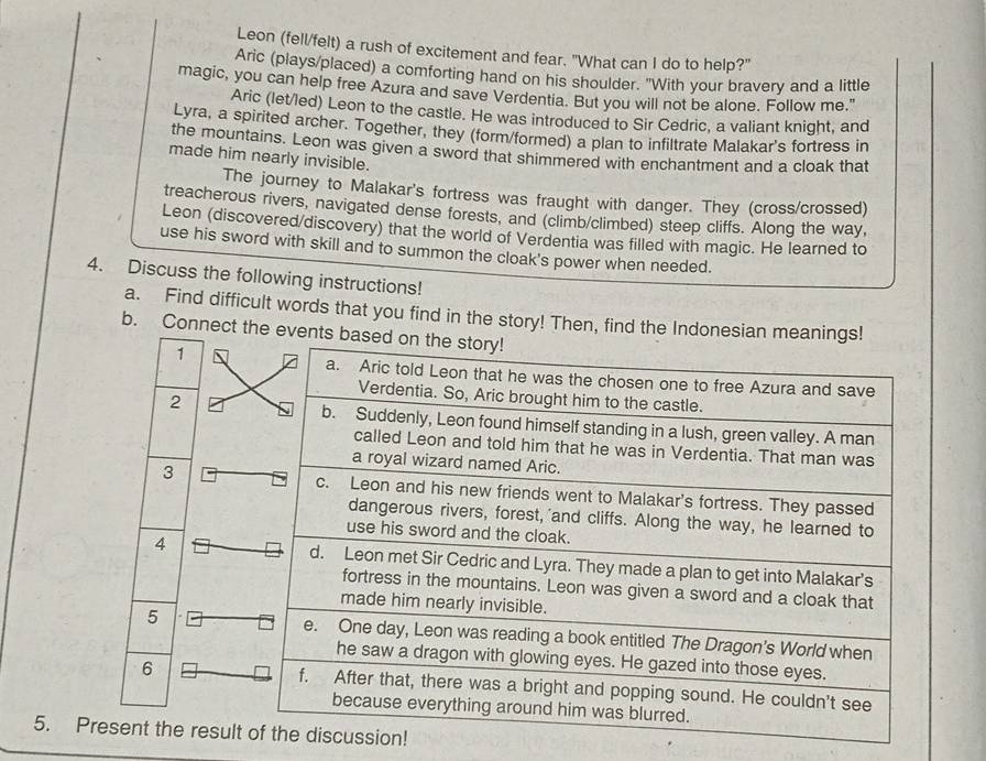 Leon (fell/felt) a rush of excitement and fear. "What can I do to help?" 
Aric (plays/placed) a comforting hand on his shoulder. "With your bravery and a little 
magic, you can help free Azura and save Verdentia. But you will not be alone. Follow me." 
Aric (let/led) Leon to the castle. He was introduced to Sir Cedric, a valiant knight, and 
Lyra, a spirited archer. Together, they (form/formed) a plan to infiltrate Malakar's fortress in 
the mountains. Leon was given a sword that shimmered with enchantment and a cloak that 
made him nearly invisible. 
The journey to Malakar's fortress was fraught with danger. They (cross/crossed) 
treacherous rivers, navigated dense forests, and (climb/climbed) steep cliffs. Along the way, 
Leon (discovered/discovery) that the world of Verdentia was filled with magic. He learned to 
use his sword with skill and to summon the cloak's power when needed. 
4. Discuss the following instructions! 
a. Find difficult words that you find in the story! Then, find the Indonesian meanings 
b. Connect the events b 
1 
2 
3 
4 
5 
6 
5. Present the result