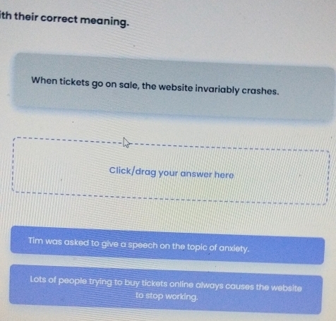 ith their correct meaning.
When tickets go on sale, the website invariably crashes.
Click/drag your answer here
Tim was asked to give a speech on the topic of anxiety.
Lots of people trying to buy tickets online always causes the website
to stop working.