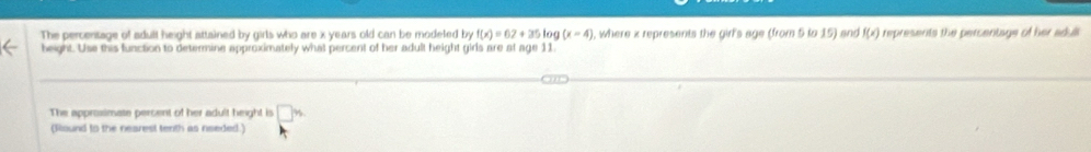 The percentage of adult height attained by girls who are x years old can be modeled by f(x)=67+35log (x-4) , where x represents the girl's age (from 5 to 15) and f(x) represents the percentage of her adull 
beight. Use this function to determine approximately what percent of her adult height girls are at age 11
The approsimate persent of her adult height is □ w
(Round to the nearest tenth as needed.)