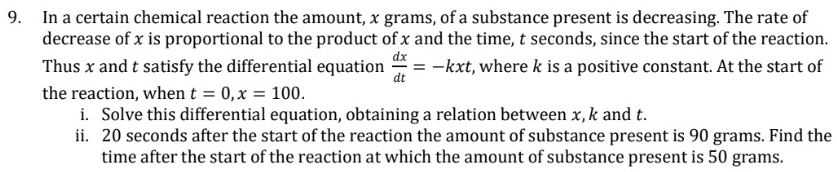 In a certain chemical reaction the amount, x grams, of a substance present is decreasing. The rate of 
decrease of x is proportional to the product of x and the time, t seconds, since the start of the reaction. 
Thus x and t satisfy the differential equation  dx/dt =-kxt , where k is a positive constant. At the start of 
the reaction, when t=0, x=100. 
i. Solve this differential equation, obtaining a relation between x, k and t. 
ii. 20 seconds after the start of the reaction the amount of substance present is 90 grams. Find the 
time after the start of the reaction at which the amount of substance present is 50 grams.