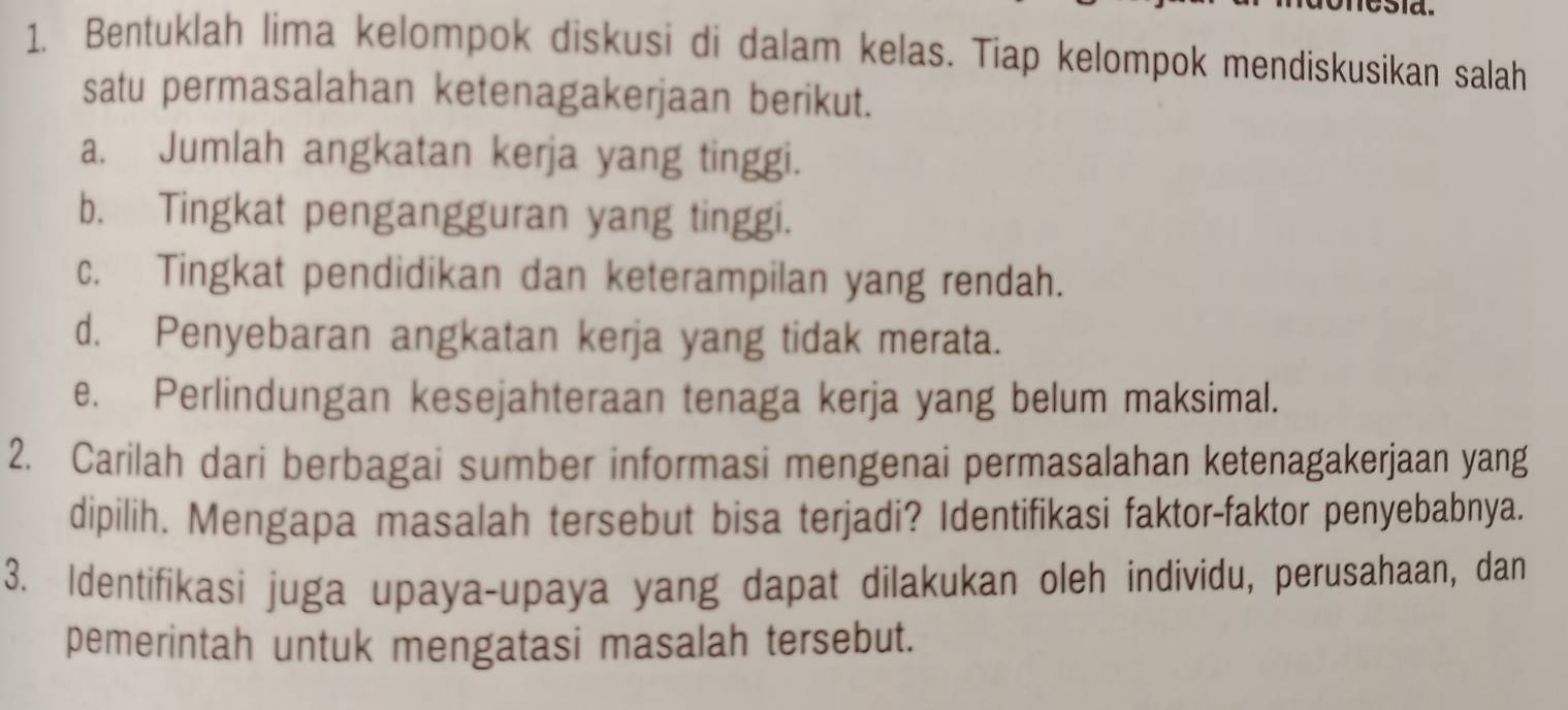 nesia. 
1. Bentuklah lima kelompok diskusi di dalam kelas. Tiap kelompok mendiskusikan salah 
satu permasalahan ketenagakerjaan berikut. 
a. Jumlah angkatan kerja yang tinggi. 
b. Tingkat pengangguran yang tinggi. 
c. Tingkat pendidikan dan keterampilan yang rendah. 
d. Penyebaran angkatan kerja yang tidak merata. 
e. Perlindungan kesejahteraan tenaga kerja yang belum maksimal. 
2. Carilah dari berbagai sumber informasi mengenai permasalahan ketenagakerjaan yang 
dipilih. Mengapa masalah tersebut bisa terjadi? Identifikasi faktor-faktor penyebabnya. 
3. Identifikasi juga upaya-upaya yang dapat dilakukan oleh individu, perusahaan, dan 
pemerintah untuk mengatasi masalah tersebut.