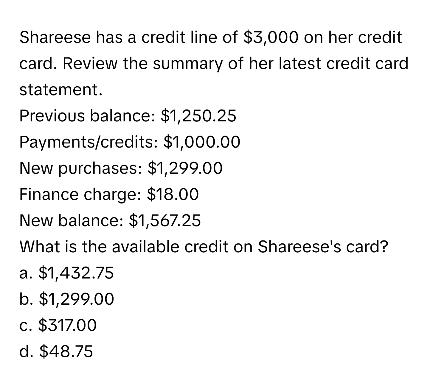 Shareese has a credit line of $3,000 on her credit card. Review the summary of her latest credit card statement.

Previous balance: $1,250.25
Payments/credits: $1,000.00
New purchases: $1,299.00
Finance charge: $18.00
New balance: $1,567.25

What is the available credit on Shareese's card?
a. $1,432.75 
b. $1,299.00
c. $317.00
d. $48.75