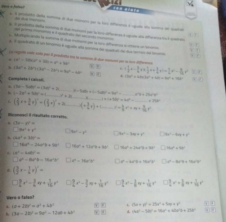 Vero o falso?
con alute
đei due monomi.
a. Il prodotto della somma di due monomi per la loro differenza é uguale alla somma del quadrati
a. Il prodotto della somma di due monomi per la loro differenza è uguale alla differenza tra il quadrato
del primo monomio e il quadrato del secondo monomio.
M B
. Moltiplicando la somma di due monomi per la loro differenza sí ottiene un binomio a
d Il quadrato di un binomio è uguale alla somma dei quadrati dei due termini del binomio. i
La regala vale solo per il prodotto tra la somma di due monomi per la loro differenza.
a (a^2-3b)(a^2+3b)=a^4+9b^2 V F c.
b, (3a^3+2b^2)(3a^3-2b^2)=9a^6-4b^4 M F d. ( 1/2 x- 3/4 y)( 1/2 x+ 3/4 y)= 1/4 x^2- 9/16 y^2 V F
Completa i calcoli.
(3a^3+4b)(3a^3+4b)=9a^4+16b^2 v f
(3a-5ab)^2=(3a)^2+2
b. (-2a^3+5b)^2= __ )^2+2( )(-5ab)+(-5ab)^2=9a^2- _ a^2b+25a^2b^2
_.)(. ) +(+5b)^2=4a^6- +25b^2
c. ( 2/3 x+ 3/4 y)^2=( 2/3 x)^2+2(_ (+ 3/4 y)+ _ _ y^2= 4/9 x^2+xy+ 9/16 y^2 _
Riconosci il risultato corretto.
a. (3x-y)^2=
□ 9x^2+y^2
9x^2-y^2 9x^2-3xy+y^2 |9x^2-6xy+y^2
b. (4a^3+3b)^2=
^circ  16a^6-24a^3b+9b^2 16a^6+12a^3b+9b^2 16a^6+24a^3b+9b^2 16a^6+9b^2
C. (a^3-4ab)^2=
□ a^6-8a^4b-16a^2b^2 a^6-16a^2b^2 a^6-4a^4b+16a^2b^2 □ a^6-8a^4b+16a^2b^2
d. ( 3/2 x- 1/4 y)^2=
1 9/4 x^2- 3/4 xy+ 1/16 y^2 □  9/4 x^2- 3/2 xy+ 1/16 y^2 □ ) 9/4 x^2- 3/8 xy+ 1/16 y^2 □  9/4 x^2+ 3/8 xy+ 1/16 y^2
Vero o falso?
a. (a+2b)^2=a^2+4b^2 F c. (5x+y)^2=25x^2+5xy+y^2 a F
b. (3a-2b)^2=9a^2-12ab+4b^2 V F d. (4a^2-5b)^2=16a^4+40a^2b+25b^2 V a