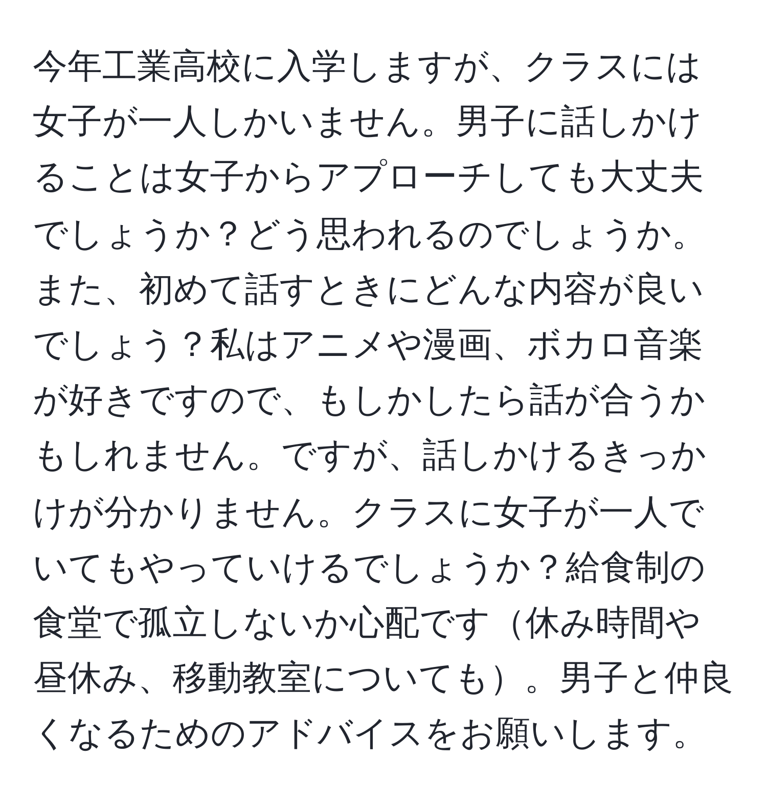 今年工業高校に入学しますが、クラスには女子が一人しかいません。男子に話しかけることは女子からアプローチしても大丈夫でしょうか？どう思われるのでしょうか。また、初めて話すときにどんな内容が良いでしょう？私はアニメや漫画、ボカロ音楽が好きですので、もしかしたら話が合うかもしれません。ですが、話しかけるきっかけが分かりません。クラスに女子が一人でいてもやっていけるでしょうか？給食制の食堂で孤立しないか心配です休み時間や昼休み、移動教室についても。男子と仲良くなるためのアドバイスをお願いします。