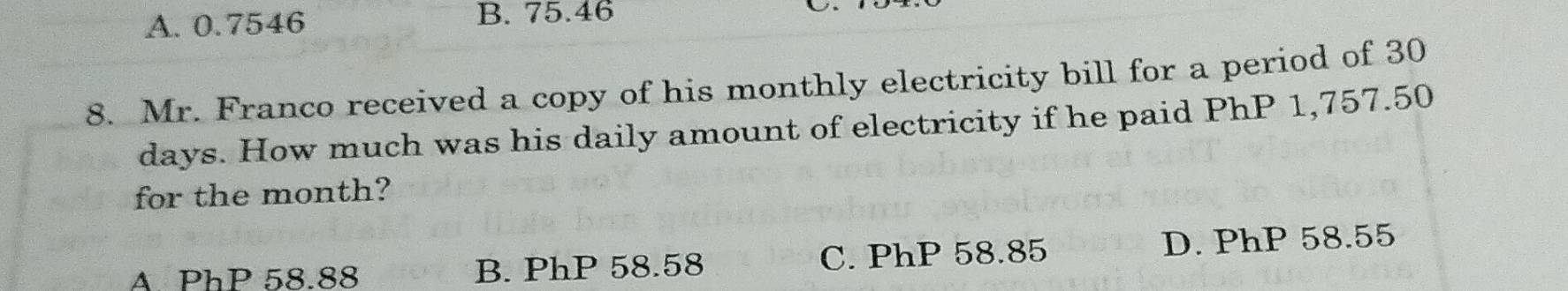 A. 0.7546 B. 75.46
8. Mr. Franco received a copy of his monthly electricity bill for a period of 30
days. How much was his daily amount of electricity if he paid PhP 1,757.50
for the month?
A. PhP 58.88 B. PhP 58.58 C. PhP 58.85 D. PhP 58.55