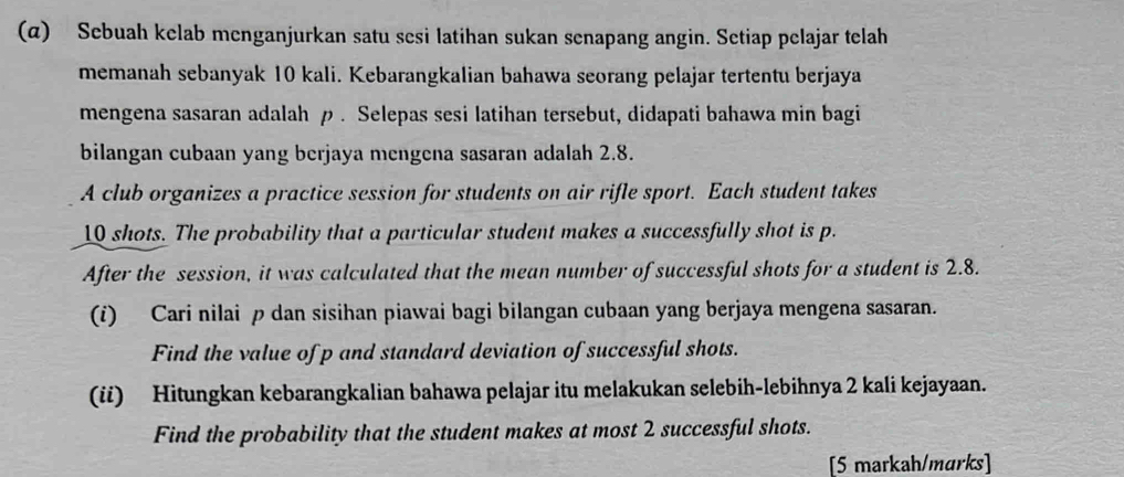 (α) Sebuah kelab menganjurkan satu sesi latihan sukan senapang angin. Setiap pelajar telah 
memanah sebanyak 10 kali. Kebarangkalian bahawa seorang pelajar tertentu berjaya 
mengena sasaran adalah ρ. Selepas sesi latihan tersebut, didapati bahawa min bagi 
bilangan cubaan yang berjaya mengena sasaran adalah 2.8. 
A club organizes a practice session for students on air rifle sport. Each student takes
10 shots. The probability that a particular student makes a successfully shot is p. 
After the session, it was calculated that the mean number of successful shots for a student is 2.8. 
(i) Cari nilai ρ dan sisihan piawai bagi bilangan cubaan yang berjaya mengena sasaran. 
Find the value of p and standard deviation of successful shots. 
(ii) Hitungkan kebarangkalian bahawa pelajar itu melakukan selebih-lebihnya 2 kali kejayaan. 
Find the probability that the student makes at most 2 successful shots. 
[5 markah/marks]