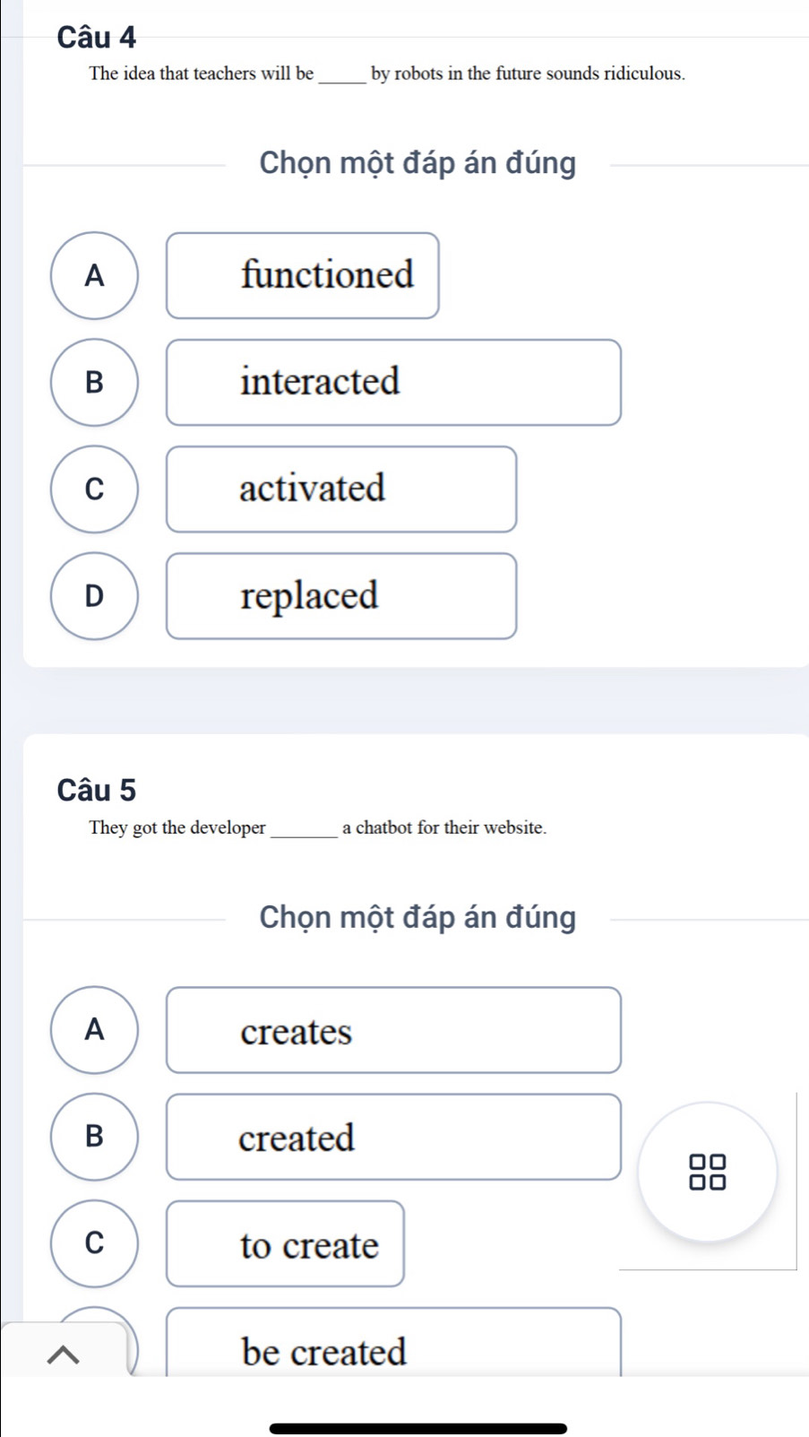 The idea that teachers will be _by robots in the future sounds ridiculous.
Chọn một đáp án đúng
A functioned
B interacted
C activated
D replaced
Câu 5
They got the developer_ a chatbot for their website.
Chọn một đáp án đúng
A creates
B created
□□
C to create
be created