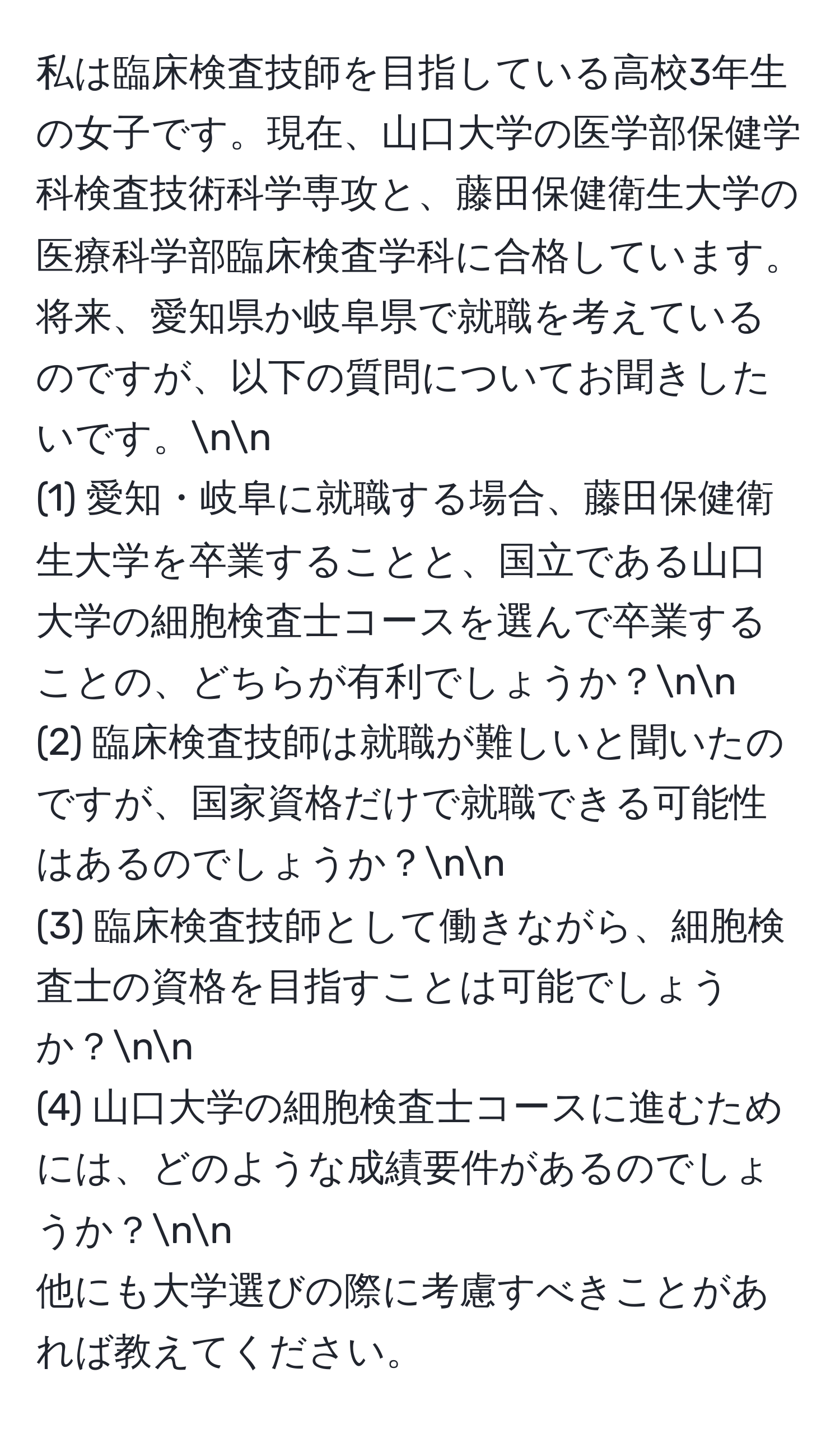 私は臨床検査技師を目指している高校3年生の女子です。現在、山口大学の医学部保健学科検査技術科学専攻と、藤田保健衛生大学の医療科学部臨床検査学科に合格しています。将来、愛知県か岐阜県で就職を考えているのですが、以下の質問についてお聞きしたいです。nn
(1) 愛知・岐阜に就職する場合、藤田保健衛生大学を卒業することと、国立である山口大学の細胞検査士コースを選んで卒業することの、どちらが有利でしょうか？nn
(2) 臨床検査技師は就職が難しいと聞いたのですが、国家資格だけで就職できる可能性はあるのでしょうか？nn
(3) 臨床検査技師として働きながら、細胞検査士の資格を目指すことは可能でしょうか？nn
(4) 山口大学の細胞検査士コースに進むためには、どのような成績要件があるのでしょうか？nn
他にも大学選びの際に考慮すべきことがあれば教えてください。