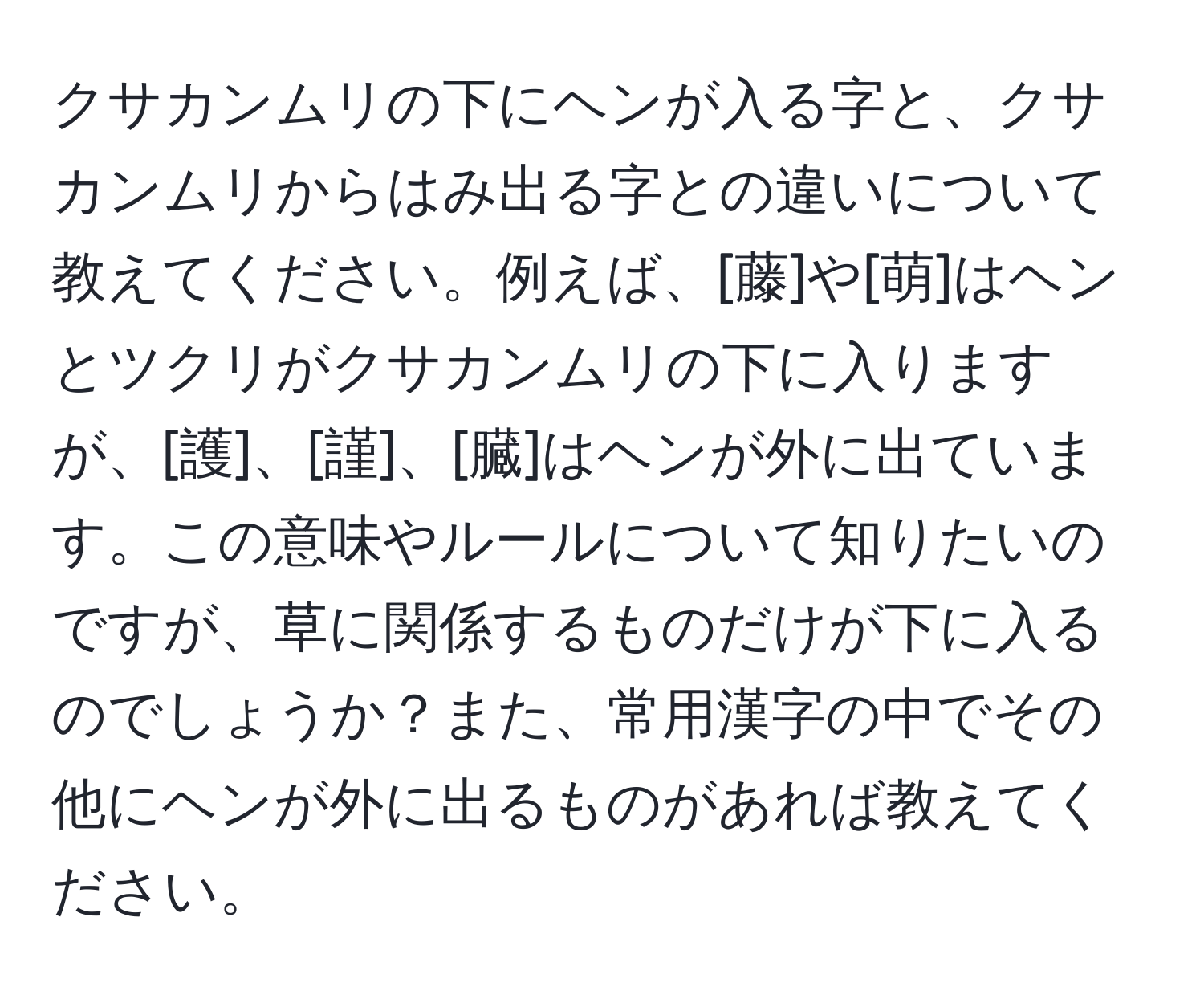 クサカンムリの下にヘンが入る字と、クサカンムリからはみ出る字との違いについて教えてください。例えば、[藤]や[萌]はヘンとツクリがクサカンムリの下に入りますが、[護]、[謹]、[臓]はヘンが外に出ています。この意味やルールについて知りたいのですが、草に関係するものだけが下に入るのでしょうか？また、常用漢字の中でその他にヘンが外に出るものがあれば教えてください。