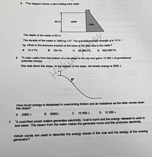 "The diagram shows a dam holding back water.
The depth of the water is 65 m.
The density of the water is 1000kg/m^3 The gravitational field strength g is 10 N /
kg. What is the pressure exerted at the base of the dam due to the water?
A 15.4 Pa B 154 Pa C 65 000 Pa D 650 000 Pa
*A skier walks from the bottom of a ski slope to the top and gains 10 000 J of gravitational
potential energy.
She skis down the slope. At the bottom of the slope, her kinetic energy is 2000 J.
How much energy is dissipated in overcoming friction and air resistance as the skier moves down
the slope?
A 2000 J B 8000J C 10 000 J D 12 000 J
7 "A coal-fired power station generates electricity. Coal is burnt and the energy released is used to
boil water. The stearn from the water makes the generator move and this produces electricity.
Which words are used to describe the energy stored in the coal and the energy of the moving
generator?