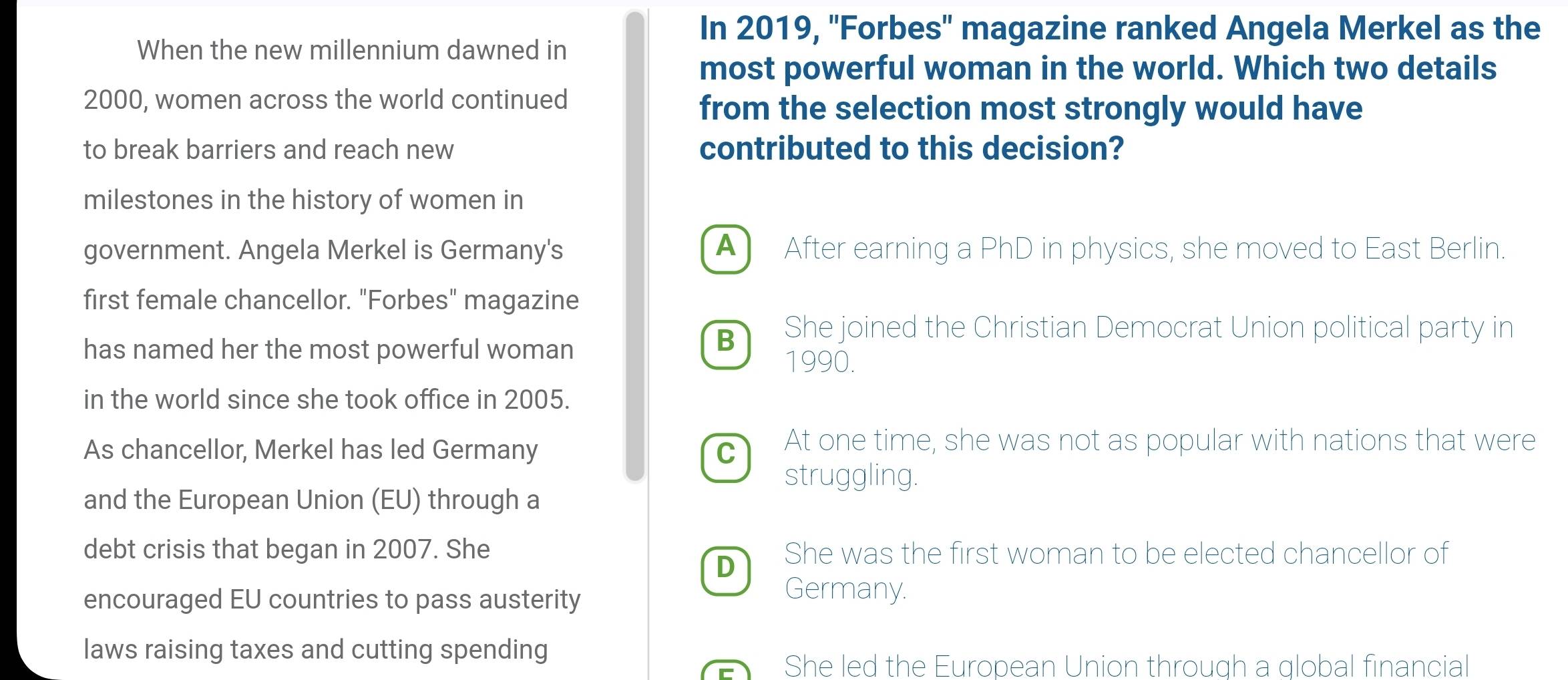 In 2019, ''Forbes'' magazine ranked Angela Merkel as the
When the new millennium dawned in
most powerful woman in the world. Which two details
2000, women across the world continued
from the selection most strongly would have
to break barriers and reach new contributed to this decision?
milestones in the history of women in
government. Angela Merkel is Germany's ▲ After earning a PhD in physics, she moved to East Berlin.
first female chancellor. "Forbes" magazine
B She joined the Christian Democrat Union political party in
has named her the most powerful woman 1990.
in the world since she took office in 2005.
As chancellor, Merkel has led Germany
c At one time, she was not as popular with nations that were
struggling.
and the European Union (EU) through a
debt crisis that began in 2007. She She was the first woman to be elected chancellor of
D
encouraged EU countries to pass austerity
Germany.
laws raising taxes and cutting spending
She led the European Union through a global financial