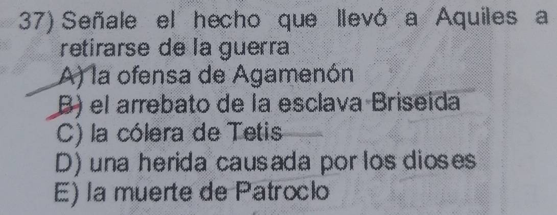 Señale el hecho que llevó a Aquiles a
retirarse de la guerra
A) la ofensa de Agamenón
B) el arrebato de la esclava Briseida
C) la cólera de Tetis
D) una herida causada por los dioses
E) la muerte de Patroclo