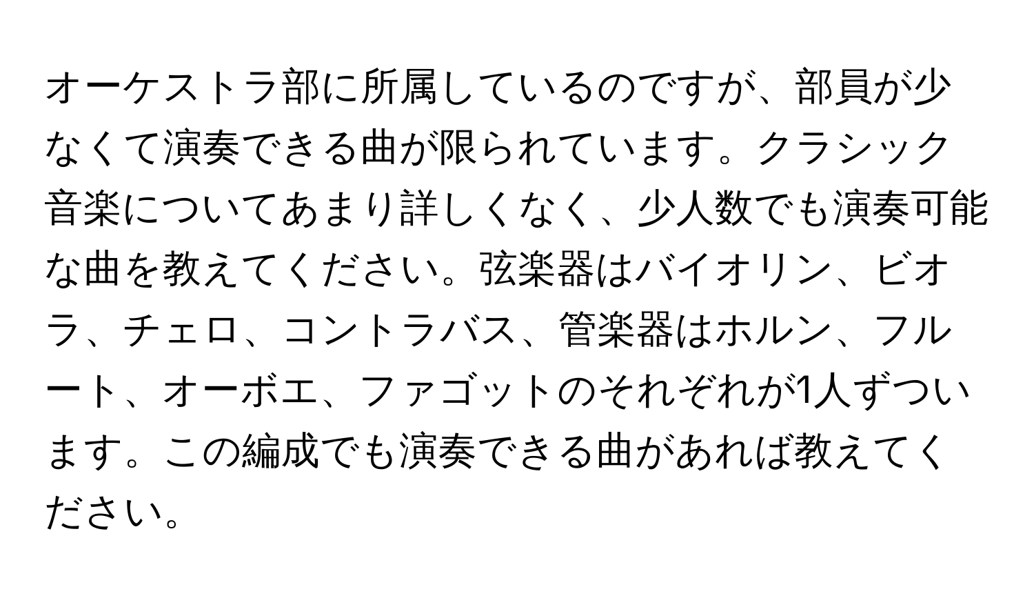 オーケストラ部に所属しているのですが、部員が少なくて演奏できる曲が限られています。クラシック音楽についてあまり詳しくなく、少人数でも演奏可能な曲を教えてください。弦楽器はバイオリン、ビオラ、チェロ、コントラバス、管楽器はホルン、フルート、オーボエ、ファゴットのそれぞれが1人ずついます。この編成でも演奏できる曲があれば教えてください。