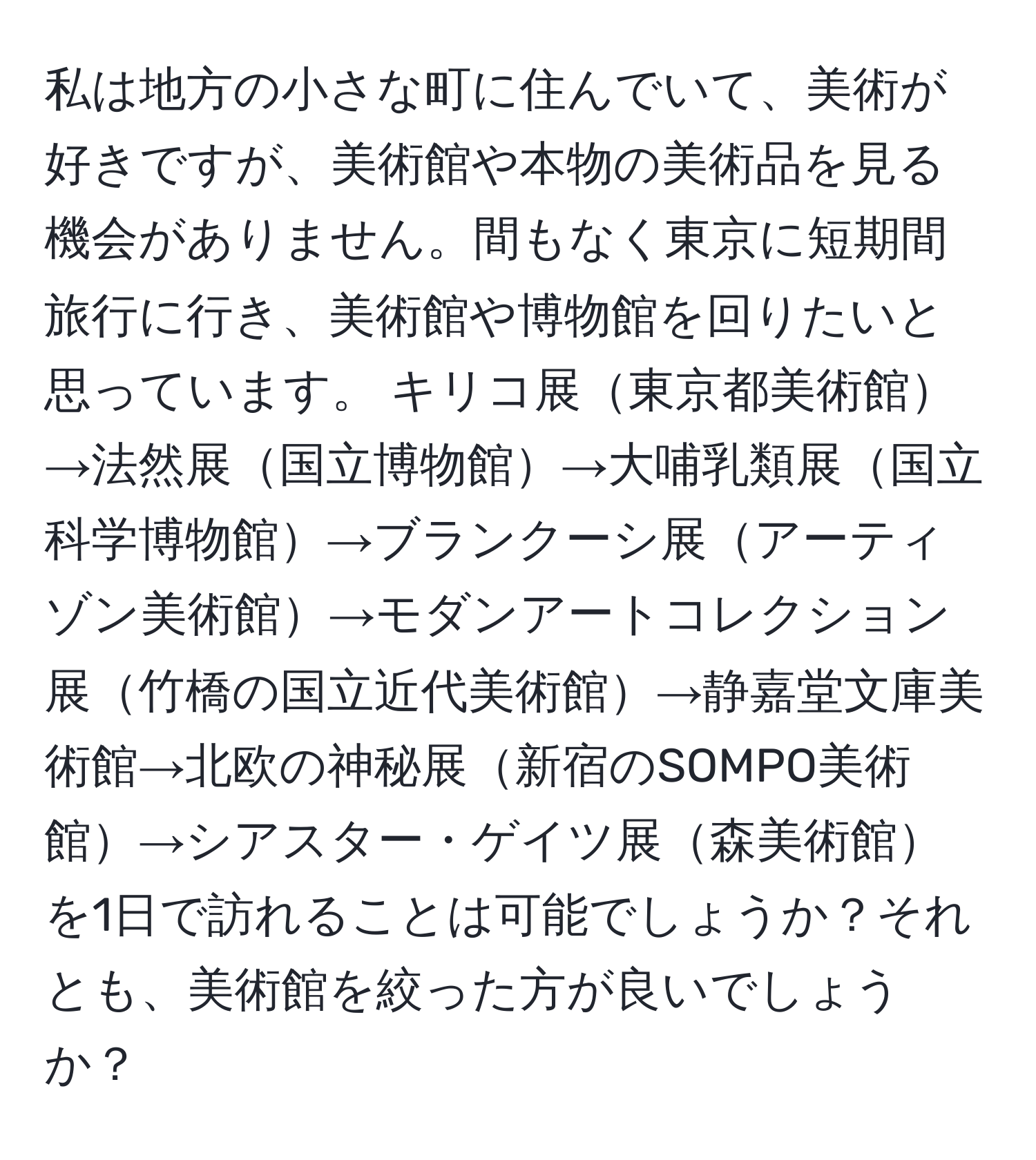 私は地方の小さな町に住んでいて、美術が好きですが、美術館や本物の美術品を見る機会がありません。間もなく東京に短期間旅行に行き、美術館や博物館を回りたいと思っています。 キリコ展東京都美術館→法然展国立博物館→大哺乳類展国立科学博物館→ブランクーシ展アーティゾン美術館→モダンアートコレクション展竹橋の国立近代美術館→静嘉堂文庫美術館→北欧の神秘展新宿のSOMPO美術館→シアスター・ゲイツ展森美術館を1日で訪れることは可能でしょうか？それとも、美術館を絞った方が良いでしょうか？