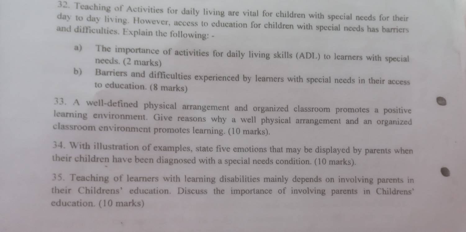 Teaching of Activities for daily living are vital for children with special needs for their 
day to day living. However, access to education for children with special needs has barriers 
and difficulties. Explain the following: - 
a) The importance of activities for daily living skills (ADL) to learners with special 
needs. (2 marks) 
b) Barriers and difficulties experienced by learners with special needs in their access 
to education. (8 marks) 
33. A well-defined physical arrangement and organized classroom promotes a positive 
learning environment. Give reasons why a well physical arrangement and an organized 
classroom environment promotes learning. (10 marks). 
34. With illustration of examples, state five emotions that may be displayed by parents when 
their children have been diagnosed with a special needs condition. (10 marks). 
35. Teaching of learners with learning disabilities mainly depends on involving parents in 
their Childrens’ education. Discuss the importance of involving parents in Childrens’ 
education. (10 marks)