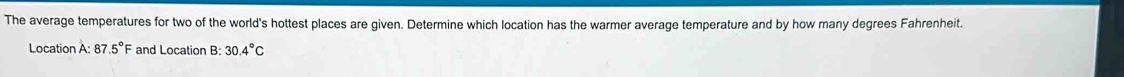 The average temperatures for two of the world's hottest places are given. Determine which location has the warmer average temperature and by how many degrees Fahrenheit. 
Location A: 87 .5°F and Location B: 30.4°C