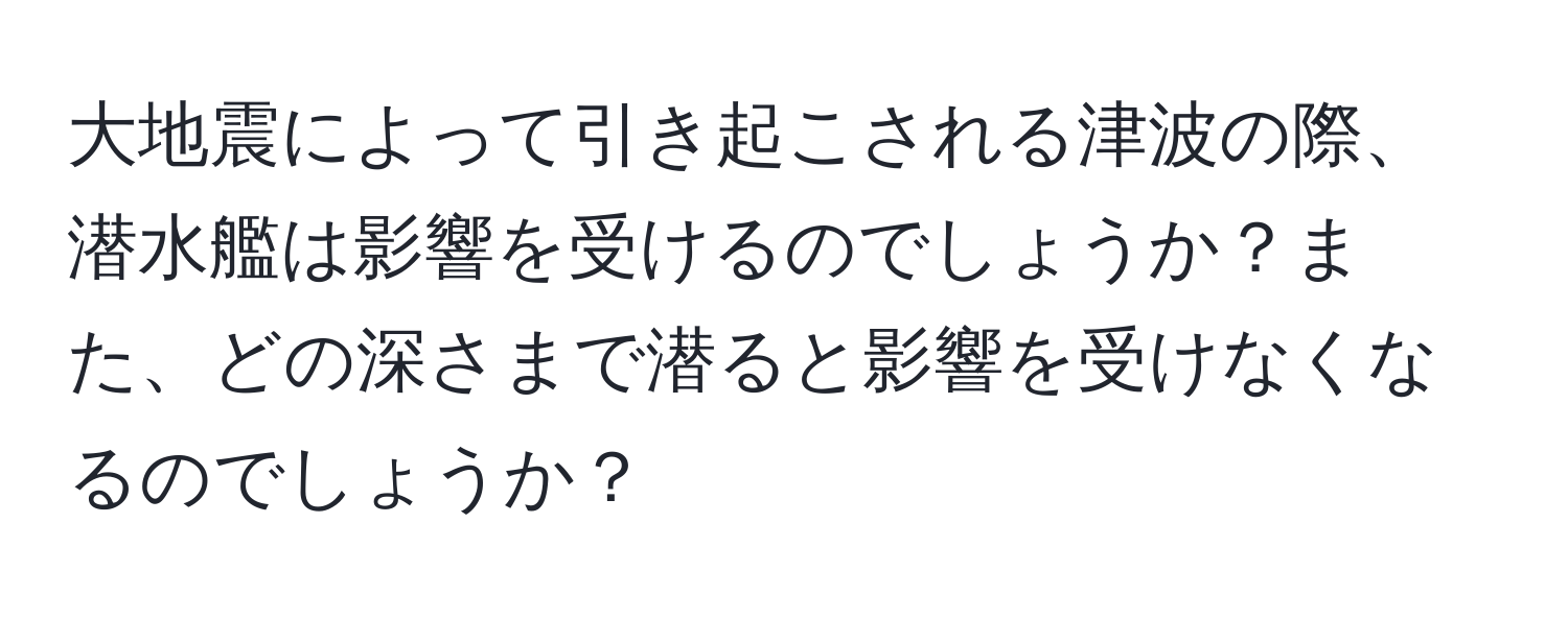 大地震によって引き起こされる津波の際、潜水艦は影響を受けるのでしょうか？また、どの深さまで潜ると影響を受けなくなるのでしょうか？