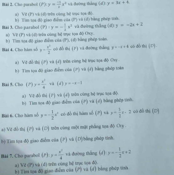 Cho parabol (P): y= (-1)/2 x^2 và đường thẳng (d): y=3x+4.
a) Vẽ (P) và (d) trên cùng hệ trục tọa độ.
b) Tìm tọa độ giao điểm của (P) và (d) bằng phép tính.
Bài 3. Cho parabol (P) : y=- 1/2 x^2 và đường thẳng (d): y=-2x+2
a) Vẽ (P) và (d) trên cùng hệ trục tọa độ Oxy.
b) Tìm tọa độ giao điểm của (P), (d) bằng phép toán.
Bài 4. Cho hàm số y= x^2/2  có đồ thị (P) và đường thắng y=-x+4 có đồ thị (D) .
a) Vẽ đồ thị (P) và (d) trên cùng hệ trục tọa độ Oxy .
b) Tìm tọa độ giao điểm của (P) và (d) bằng phép toán
Bài 5. Cho (P) y= x^2/4  và (d) y=-x-1
a) Vẽ đồ thị (P) và (đ) trên cùng hệ trục tọa độ.
b) Tìm tọa độ giao điểm của (P) và (đ) bằng phép tính.
Bài 6. Cho hàm số y=- 1/2 x^2 có đồ thị hàm số (P) và y= 3/2 x-2 có đồ thị (D)
a) Vẽ đồ thị (P) và (D) trên cùng một mặt phẳng tọa độ Oxy .
b) Tìm tọa độ giao điểm của (P) và (D)bằng phép tính.
Bài 7. Cho parabol (P): y= x^2/4  và đường thẳng (đ): y=- 1/2 x+2
a) Vẽ (P) và (d) trên cùng hệ trục tọa độ.
b) Tìm tọa độ giao điểm của (P) và (đ) bằng phép tính.