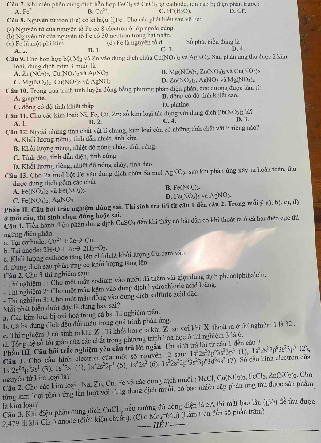 Khi điện phân dung dịch hỗn hợp FeCl_2 và CuCl_2 tại cathode, ion nào bị điện phân trước?
A. Fe^(2+) B. Cu^(2+). C. H^+(H_2O). D. Cl.
Câu 8. Nguyên tử iron (Fe) có kí hiệu _(26)^(56)F Fe . Cho các phát biểu sau về Fe:
(a) Nguyên tử của nguyên tố Fe có 8 electron ở lớp ngoài cùng.
(b) Nguyên tử của nguyên tố Fe có 30 neutron trong hạt nhân.
(c) Fe là một phi kim. (d) Fe là nguyên tố d. Số phát biểu đúng là
A. 2. B. 1. C. 3. D. 4.
Câu 9. Cho hỗn hợp bột Mg và Zn vào dung dịch chứa Cu(NO_3)_2 và AgNO_3 1. Sau phản ứng thu được 2 kim
loại, dung dịch gồm 3 muối là
A. Zn(NO_3)_2,Cu(NO_3)_2 và AgNO_3 B. Mg(NO_3)_2,Zn(NO_3) 2 và Cu(NO_3)_2
D.
C. Mg(NO_3)_2,Cu(NO_3)_2 và AgNO_3 Zn(NO_3)_2,AgNO_3 và Mg(NO_3)_2
Câu 10. Trong quá trình tinh luyện đồng bằng phương pháp điện phân, cực dương được làm từ
A. graphite. B. đồng có độ tinh khiết cao.
C. đồng có độ tinh khiết thấp D. platine.
Câu 11. Cho các kim loại: Ni, Fe, Cu, Zn; số kim loại tác dụng với dung dịch Pb(NO_3)_2 là?
A. 1. B. 2. C. 4. D. 3.
Câu 12. Ngoài những tính chất vật lí chung, kim loại còn có những tính chất vật lí riêng nào?
A. Khối lượng riêng, tính dẫn nhiệt, ánh kim
B. Khối lượng riêng, nhiệt độ nóng chảy, tính cứng.
C. Tính dèo, tính dẫn điện, tính cứng
D. Khối lượng riêng, nhiệt độ nóng chảy, tính dẻo
Câu 13. Cho 2a mol bột Fe vào dung dịch chứa 5a mol AgNO_3, , sau khi phản ứng xảy ra hoàn toàn, thu
được dung dịch gồm các chất
A. Fe(NO_3)_2 và Fe(NO_3)_3.
B. Fe(NO_3)_3.
D. Fe(NO_3)
C. Fe(NO_3)_2,AgNO_3. 3 và AgNO_3.
Phần II. Câu hỏi trắc nghiệm đúng sai. Thí sinh trả lời từ câu 1 đến câu 2. Trong mỗi ý a), b), c), d)
vector o * mỗi câu, thí sinh chọn đúng hoặc sai.
Câu 1. Tiến hành điện phân dung dịch CuS;O 4 đến khi thấy có bắt đầu có khí thoát ra ở cả hai điện cực thì
ngừng điện phân.
a. Tại cathode: Cu^(2+)+2eto Cu.
b. Tại anode: 2H_2O+2eto 2H_2+O_2.
c. Khối lượng cathode tăng lên chính là khối lượng Cu bám vào.
d. Dung dịch sau phản ứng có khối lượng tăng lên.
Câu 2. Cho 3 thí nghiệm sau:
- Thí nghiệm 1: Cho một mẫu sodium vào nước đã thêm vài giọt dung dịch phenolphthalein.
- Thí nghiệm 2: Cho một mầu kẽm vào dung dịch hydrochloric acid loãng.
- Thí nghiệm 3: Cho một mẫu đồng vào dung dịch sulfuric acid đặc.
Mỗi phát biểu dưới đây là đúng hay sai?
a. Các kim loại bị oxi hoá trong cả ba thí nghiệm trên.
b. Cả ba dung dịch đều đổi màu trong quá trình phản ứng.
c. Thí nghiệm 3 có sinh ra khí Z . Tỉ khối hơi của khí Z so với khí X thoát ra ở thí nghiệm 1 là 32 .
d. Tổng hệ số tối giản của các chất trong phương trình hoá học ở thí nghiệm 3 là 6.
Phần III. Câu hỏi trắc nghiệm yêu cầu trả lời ngắn. Thí sinh trả lời từ câu 1 đến câu 3.
Câu 1. Cho cấu hình electron của một số nguyên tử sau: 1s^22s^22p^63s^23p^4 (1), 1s^22s^22p^63s^23p^5 (2),
1s^22s^22p^63s^1 ( ),1s^22s^1 (4), 1s^22s^22p^1 (5), 1s^22s^2 (6), 1s^22s^22p^63s^23p^63d^64s^2 (7). Số cấu hình electron của
nguyên tử kim loại là?
Câu 2. Cho các kim loại : Na, Zn, Cu, Fe và các dung dịch muối : NaCl,Cu(NO_3)_2,FeCl_2,Zn(NO_3)_2. Cho
từng kim loại phản ứng lần lượt với từng dung dịch muối, có bao nhiêu cặp phản ứng thu được sản phẩm
là kim loại?
Câu 3. Khi điện phân dung dịch CuCl₂, nếu cường độ dòng điện là 5A thì mất bao lâu (giờ) để thu được
2,479 lít khí Cl₂ ở anode (điều kiện chuẩn). (Cho M_Cu=64u) _ (Làm tròn đến số phần trăm)
HÉt
