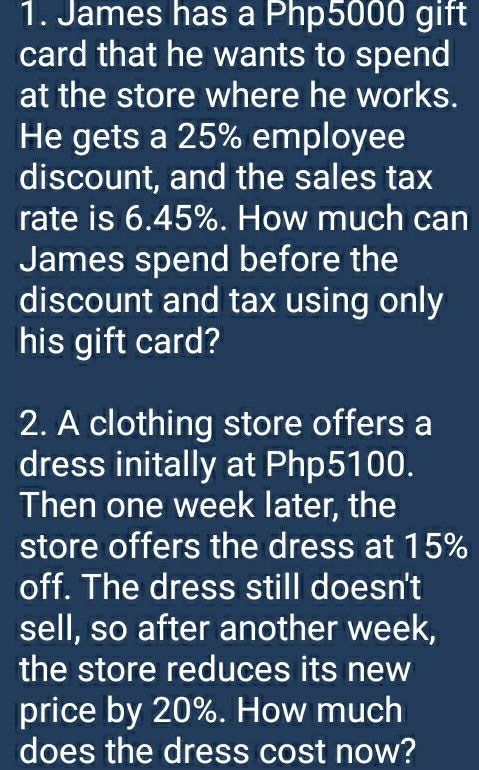 James has a Php5000 gift 
card that he wants to spend 
at the store where he works. 
He gets a 25% employee 
discount, and the sales tax 
rate is 6.45%. How much can 
James spend before the 
discount and tax using only 
his gift card? 
2. A clothing store offers a 
dress initally at Php5100. 
Then one week later, the 
store offers the dress at 15%
off. The dress still doesn't 
sell, so after another week, 
the store reduces its new 
price by 20%. How much 
does the dress cost now?