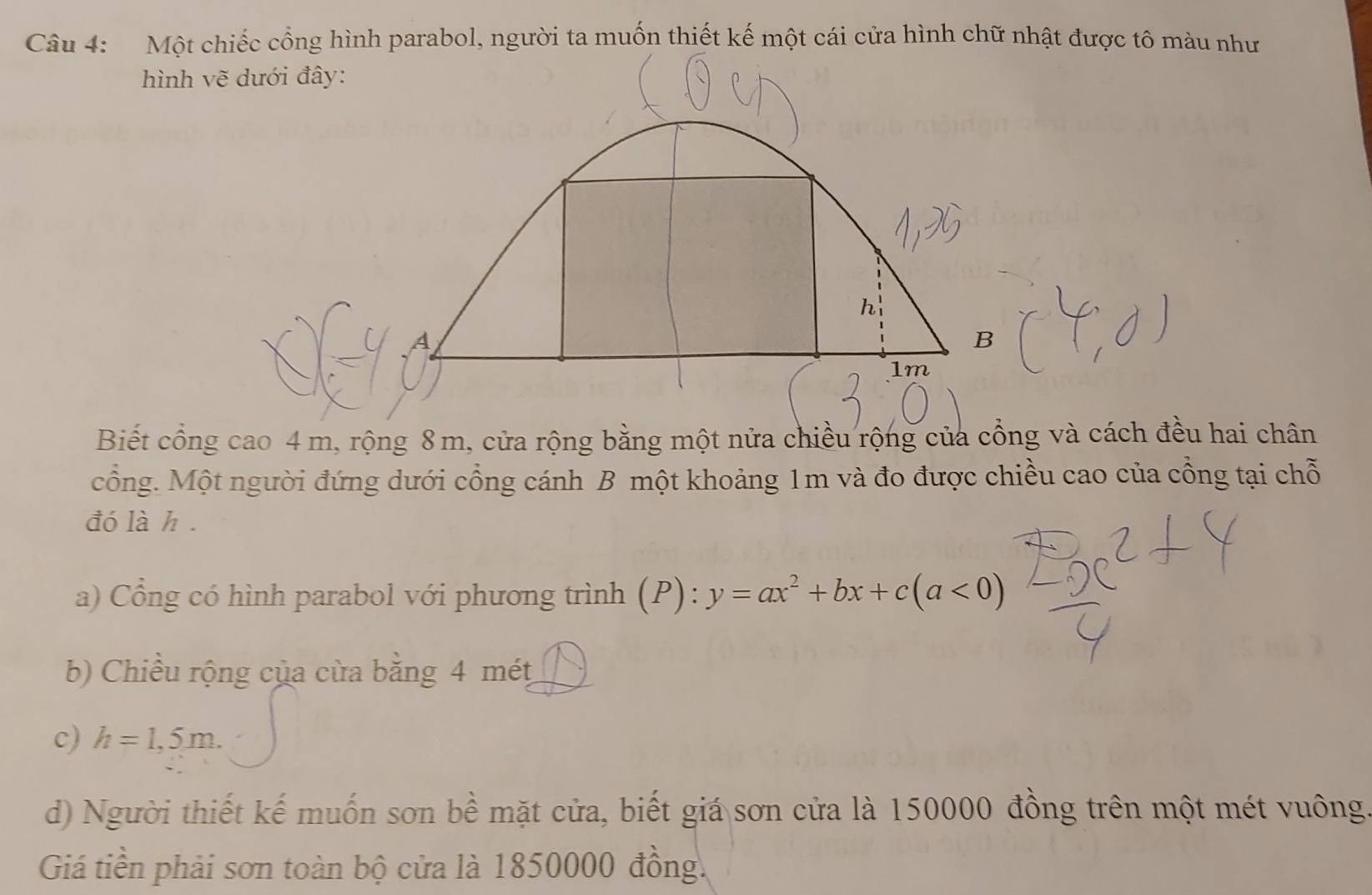 Biết cổng cao 4 m, rộng 8 m, cửa rộng bằng một nửa chiều rộng của cổng và cách đều hai chân 
cổng. Một người đứng dưới cổng cánh B một khoảng 1m và đo được chiều cao của cổng tại chỗ 
đó là h. 
a) Cổng có hình parabol với phương trình (P): y=ax^2+bx+c(a<0)
b) Chiều rộng của cừa bằng 4 mét
c) h=1,5m. 
d) Người thiết kế muốn sơn bề mặt cửa, biết giá sơn cửa là 150000 đồng trên một mét vuông 
Giá tiền phải sơn toàn bộ cửa là 1850000 đồng.