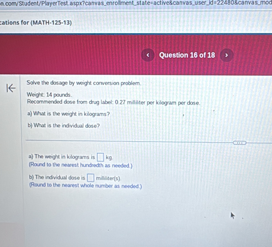 id=22480 canvas_mod 
cations for (MATH-125-13) 
Question 16 of 18 
Solve the dosage by weight conversion problem. 
Weight: 14 pounds. 
Recommended dose from drug label: 0.27 milliliter per kilogram per dose. 
a) What is the weight in kilograms? 
b) What is the individual dose? 
a) The weight in kilograms is □ kg. 
(Round to the nearest hundredth as needed.) 
b) The individual dose is □ milliliter (s). 
(Round to the nearest whole number as needed.)