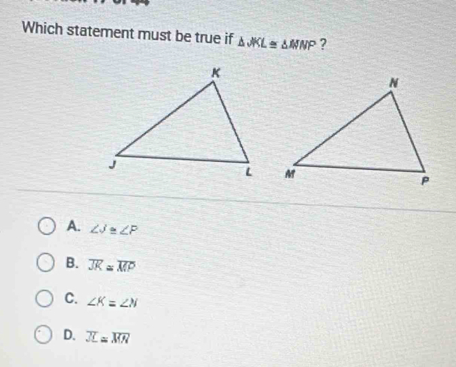 Which statement must be true if △ JKL≌ △ WNP ?

A. ∠ J≌ ∠ P
B. overline JK≌ overline MP
C. ∠ K=∠ N
D. overline JL≌ overline MN